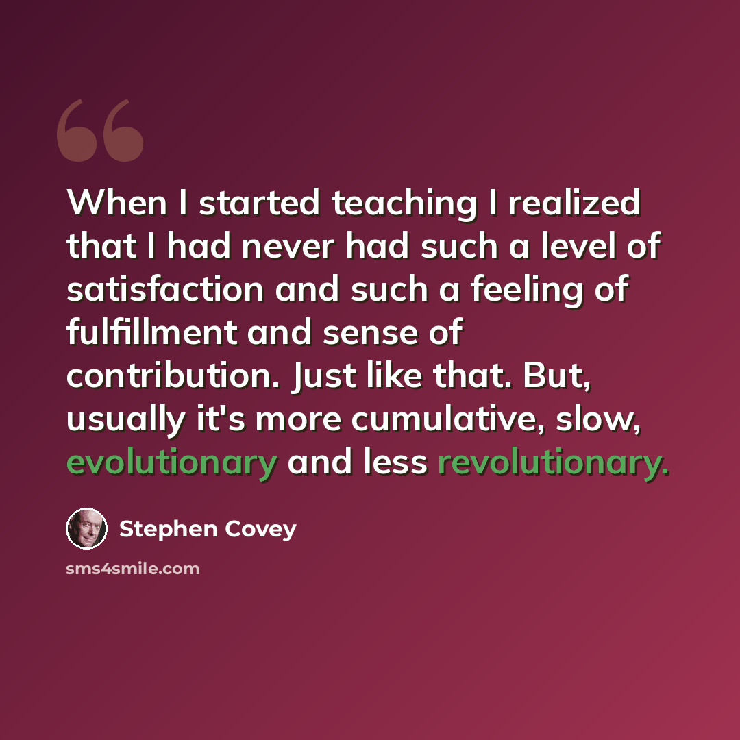 “When I started teaching I realized that I had never had such a level of satisfaction and such a feeling of fulfillment and sense of contribution. Just like that. But, usually it's more cumulative, slow, evolutionary and less revolutionary.” quote by Stephen Covey
