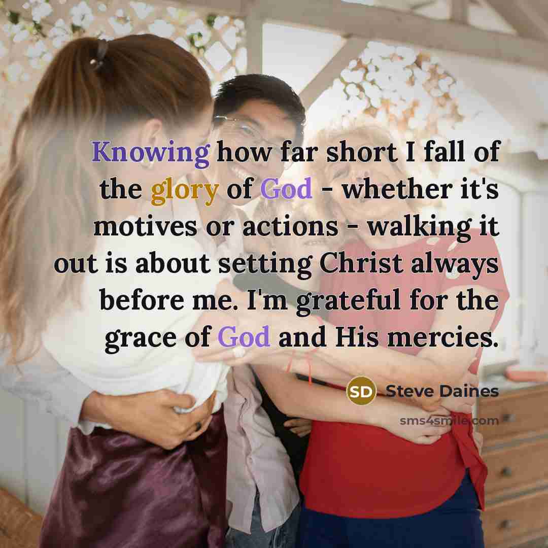 “Knowing how far short I fall of the glory of God - whether it's motives or actions - walking it out is about setting Christ always before me. I'm grateful for the grace of God and His mercies.” quote by Steve Daines