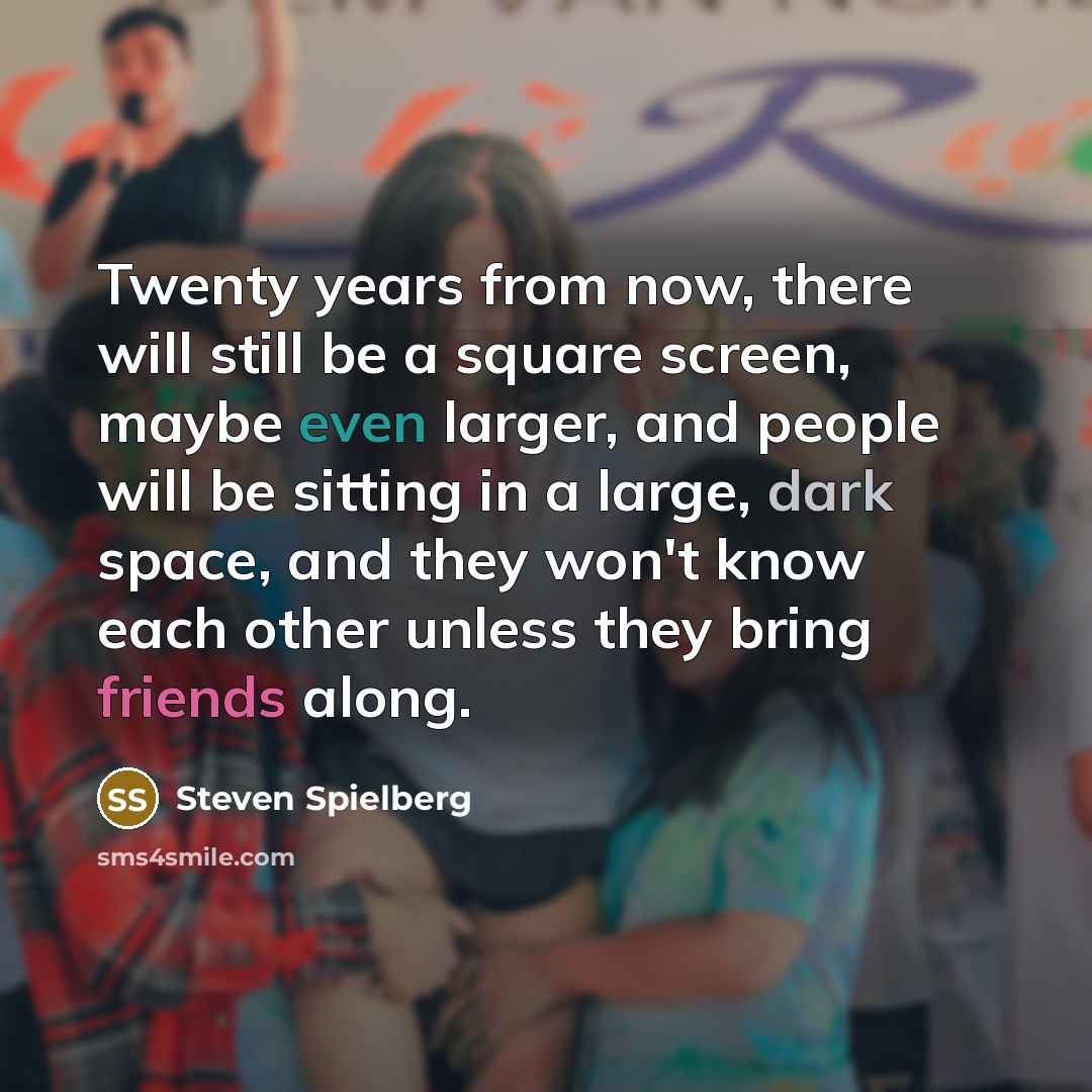“Twenty years from now, there will still be a square screen, maybe even larger, and people will be sitting in a large, dark space, and they won't know each other unless they bring friends along.” quote by Steven Spielberg