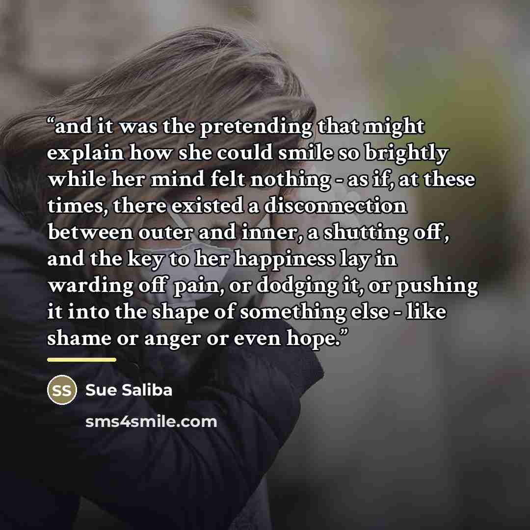 “and it was the pretending that might explain how she could smile so brightly while her mind felt nothing - as if, at these times, there existed a disconnection between outer and inner, a shutting off, and the key to her happiness lay in warding off pain, or dodging it, or pushing it into the shape…” quote by Sue Saliba