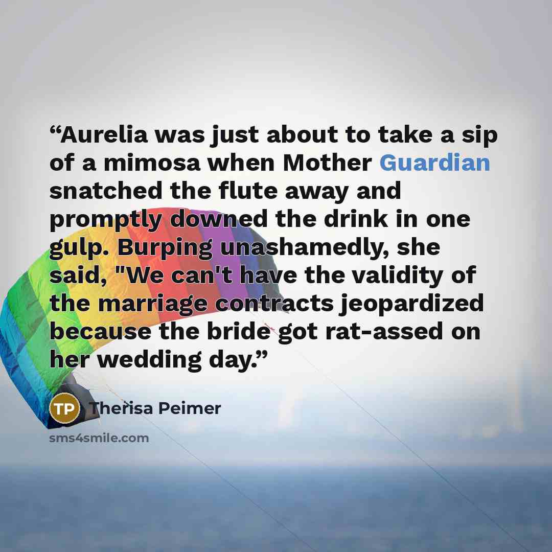 “Aurelia was just about to take a sip of a mimosa when Mother Guardian snatched the flute away and promptly downed the drink in one gulp. Burping unashamedly, she said, "We can't have the validity of the marriage contracts jeopardized because the bride got rat-assed on her wedding day.” quote by Therisa Peimer