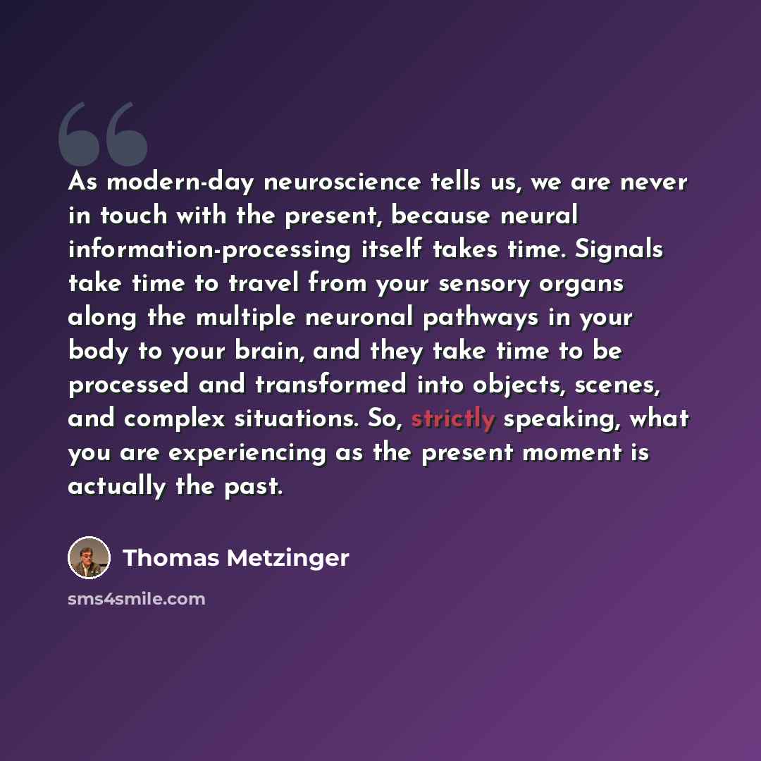 “As modern-day neuroscience tells us, we are never in touch with the present, because neural information-processing itself takes time. Signals take time to travel from your sensory organs along the multiple neuronal pathways in your body to your brain, and they take time to be processed and…” quote by Thomas Metzinger