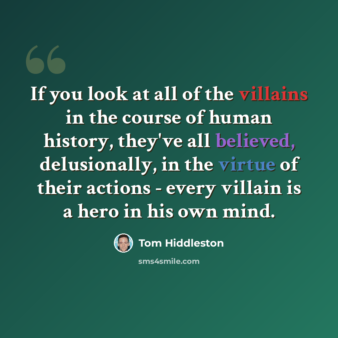 “If you look at all of the villains in the course of human history, they've all believed, delusionally, in the virtue of their actions - every villain is a hero in his own mind.” quote by Tom Hiddleston