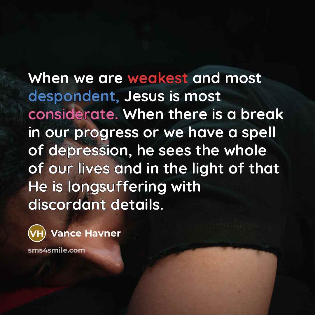 “When we are weakest and most despondent, Jesus is most considerate. When there is a break in our progress or we have a spell of depression, he sees the whole of our lives and in the light of that He is longsuffering with discordant details.” quote by Vance Havner
