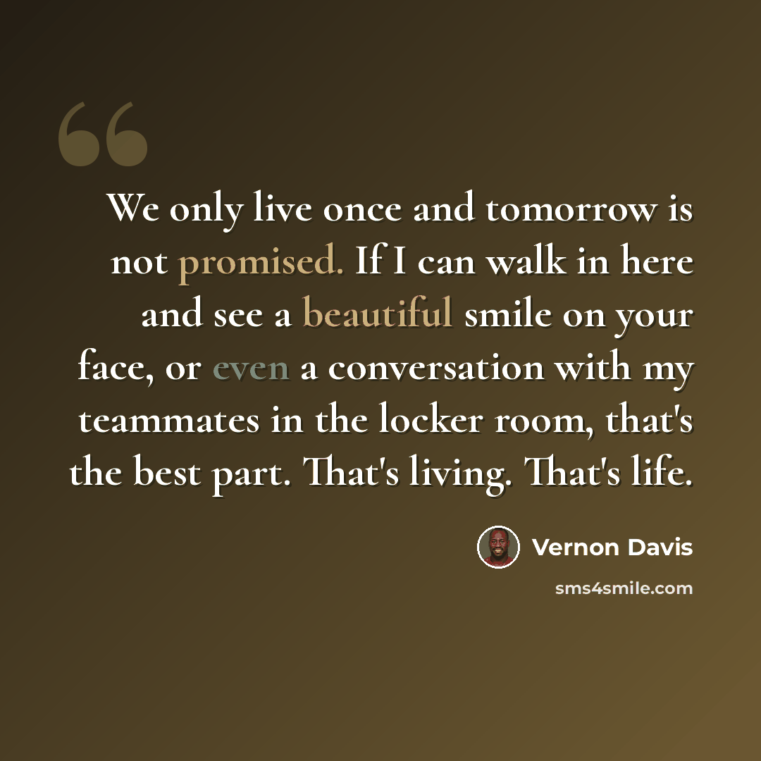 “We only live once and tomorrow is not promised. If I can walk in here and see a beautiful smile on your face, or even a conversation with my teammates in the locker room, that's the best part. That's living. That's life.” quote by Vernon Davis