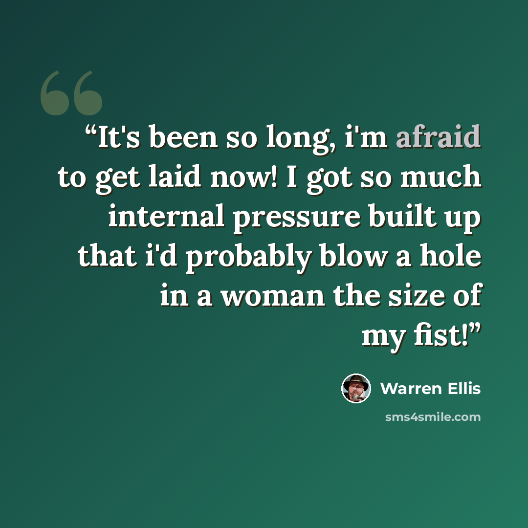 “It's been so long, i'm afraid to get laid now! I got so much internal pressure built up that i'd probably blow a hole in a woman the size of my fist!” quote by Warren Ellis