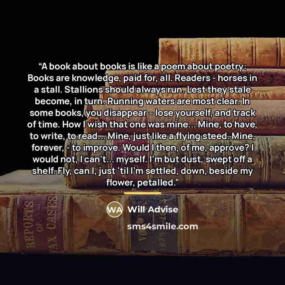 “A book about books is like a poem about poetry: Books are knowledge, paid for, all. Readers - horses in a stall. Stallions should always run. Lest they stale become, in turn. Running waters are most clear. In some books, you disappear – lose yourself, and track of time. How I wish that one was…” quote by Will Advise