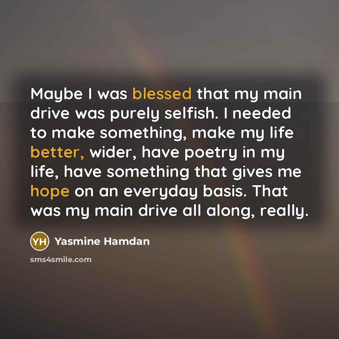 “Maybe I was blessed that my main drive was purely selfish. I needed to make something, make my life better, wider, have poetry in my life, have something that gives me hope on an everyday basis. That was my main drive all along, really.” quote by Yasmine Hamdan