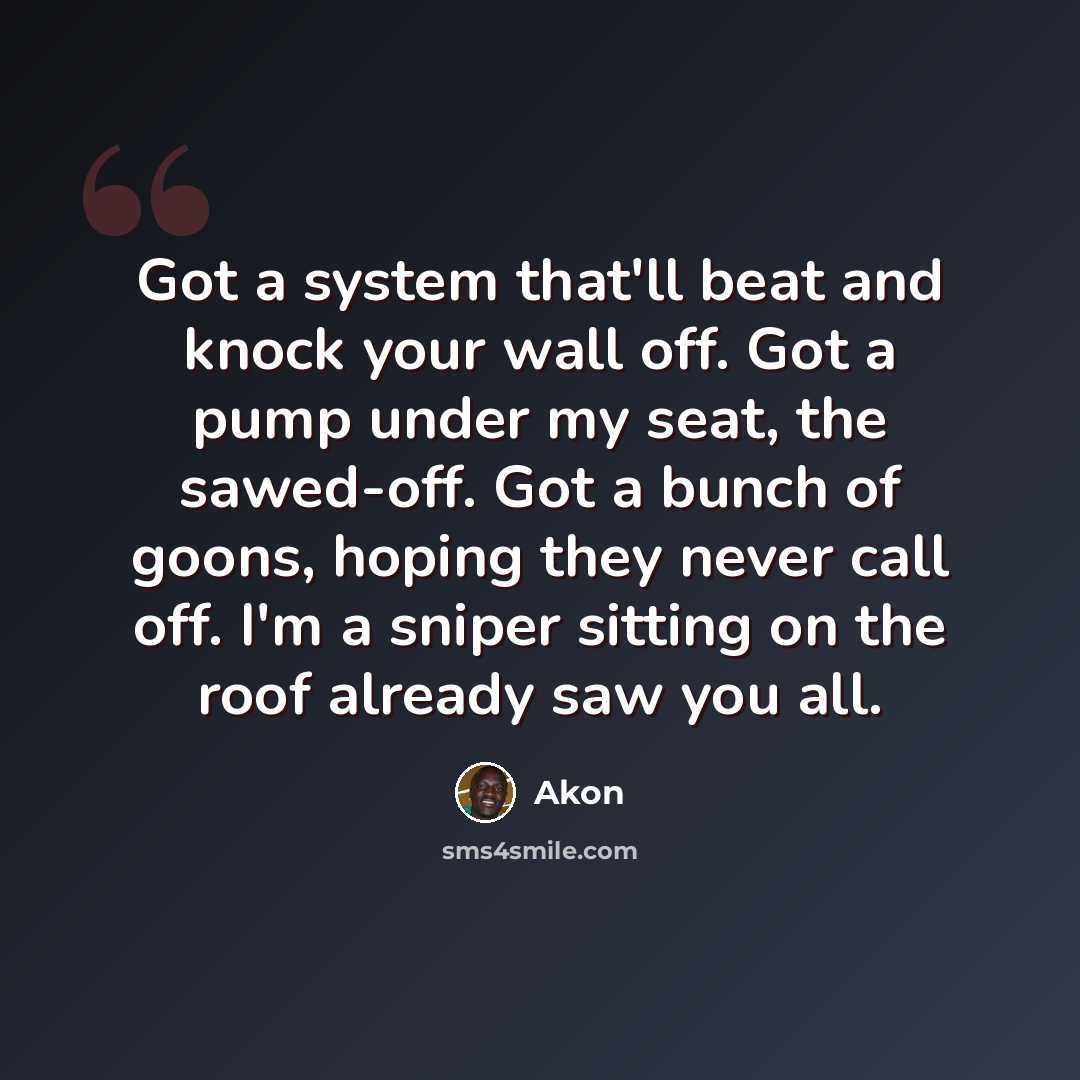 “Got a system that'll beat and knock your wall off. Got a pump under my seat, the sawed-off. Got a bunch of goons, hoping they never call off. I'm a sniper sitting on the roof already saw you all.” quote by Akon