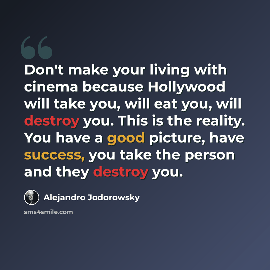 “Don't make your living with cinema because Hollywood will take you, will eat you, will destroy you. This is the reality. You have a good picture, have success, you take the person and they destroy you.” quote by Alejandro Jodorowsky