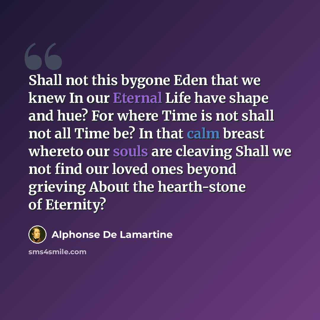 “Shall not this bygone Eden that we knew In our Eternal Life have shape and hue? For where Time is not shall not all Time be? In that calm breast whereto our souls are cleaving Shall we not find our loved ones beyond grieving About the hearth-stone of Eternity?” quote by Alphonse de Lamartine