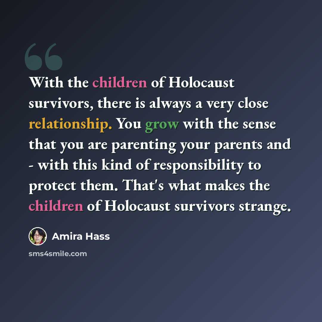 “With the children of Holocaust survivors, there is always a very close relationship. You grow with the sense that you are parenting your parents and - with this kind of responsibility to protect them. That's what makes the children of Holocaust survivors strange.” quote by Amira Hass