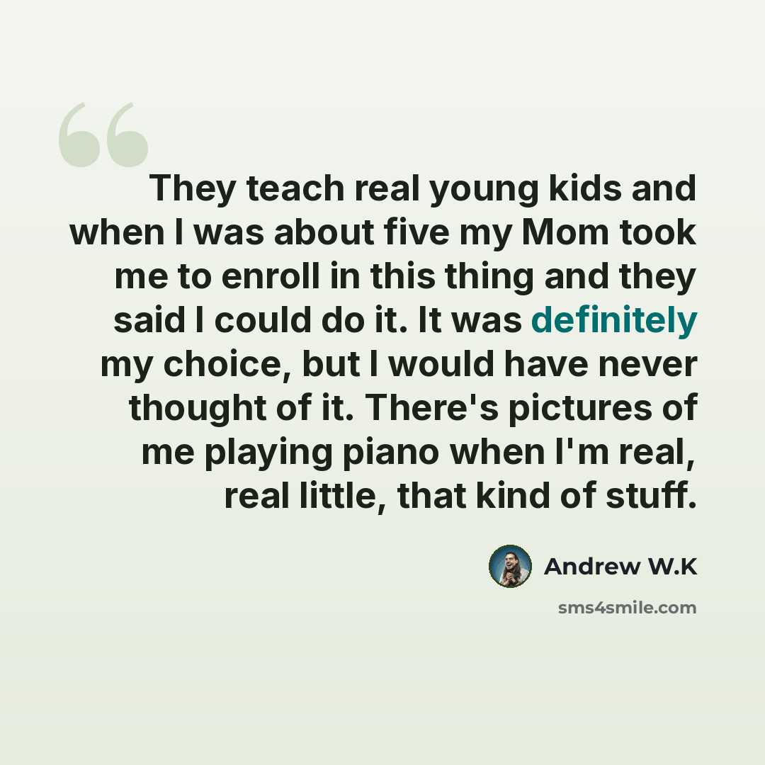 “They teach real young kids and when I was about five my Mom took me to enroll in this thing and they said I could do it. It was definitely my choice, but I would have never thought of it. There's pictures of me playing piano when I'm real, real little, that kind of stuff.” quote by Andrew W.K