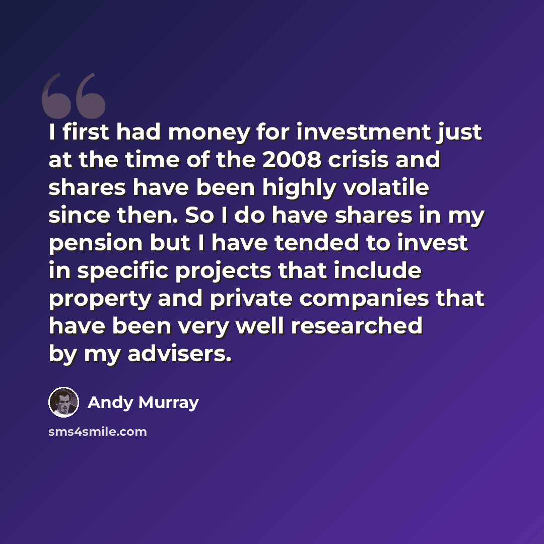 “I first had money for investment just at the time of the 2008 crisis and shares have been highly volatile since then. So I do have shares in my pension but I have tended to invest in specific projects that include property and private companies that have been very well researched by my advisers.” quote by Andy Murray