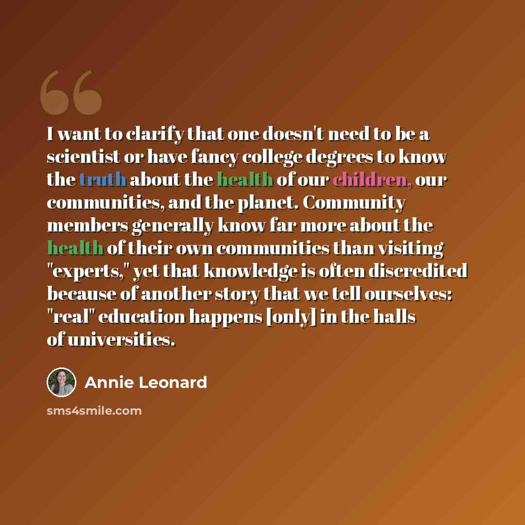 “I want to clarify that one doesn't need to be a scientist or have fancy college degrees to know the truth about the health of our children, our communities, and the planet. Community members generally know far more about the health of their own communities than visiting "experts," yet that…” quote by Annie Leonard