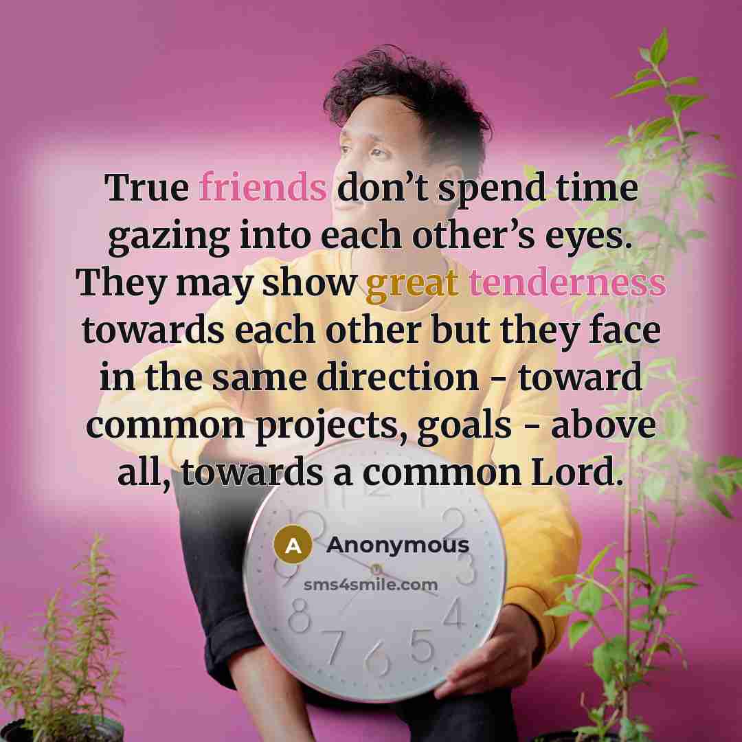“True friends don’t spend time gazing into each other’s eyes. They may show great tenderness towards each other but they face in the same direction - toward common projects, goals - above all, towards a common Lord.” quote by Anonymous