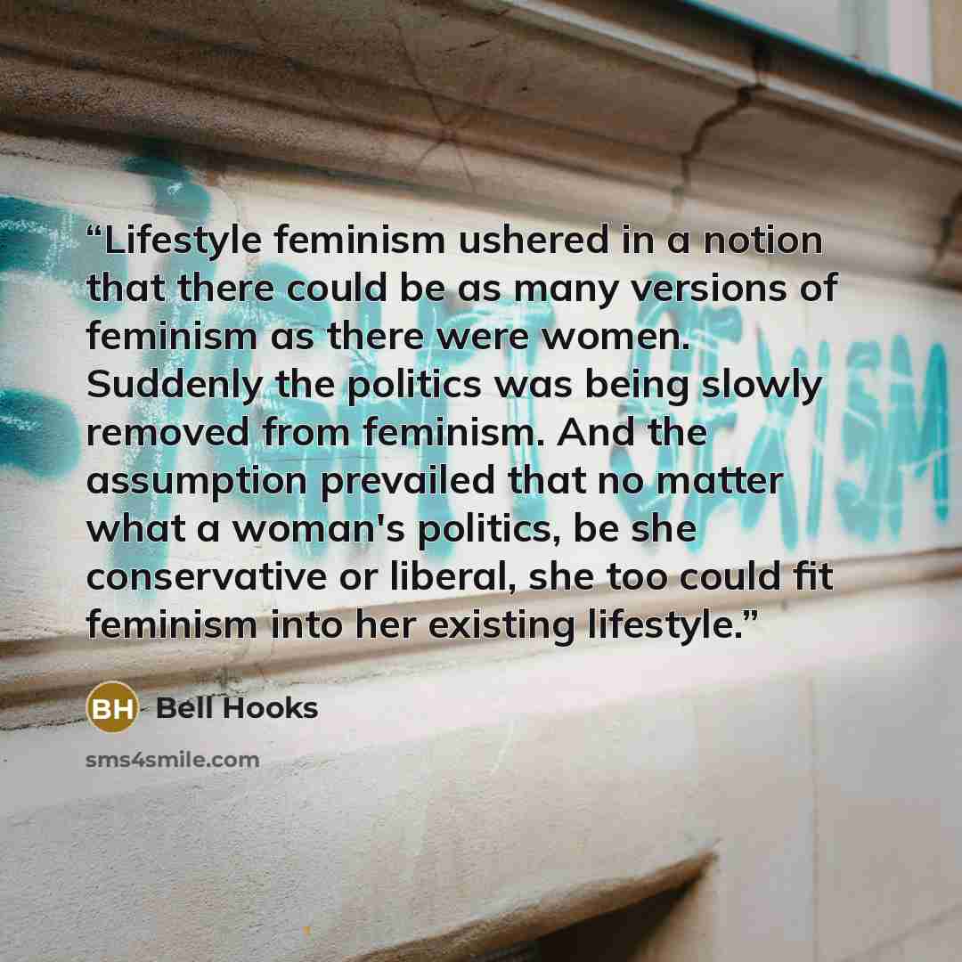 “Lifestyle feminism ushered in a notion that there could be as many versions of feminism as there were women. Suddenly the politics was being slowly removed from feminism. And the assumption prevailed that no matter what a woman's politics, be she conservative or liberal, she too could fit feminism…” quote by bell hooks