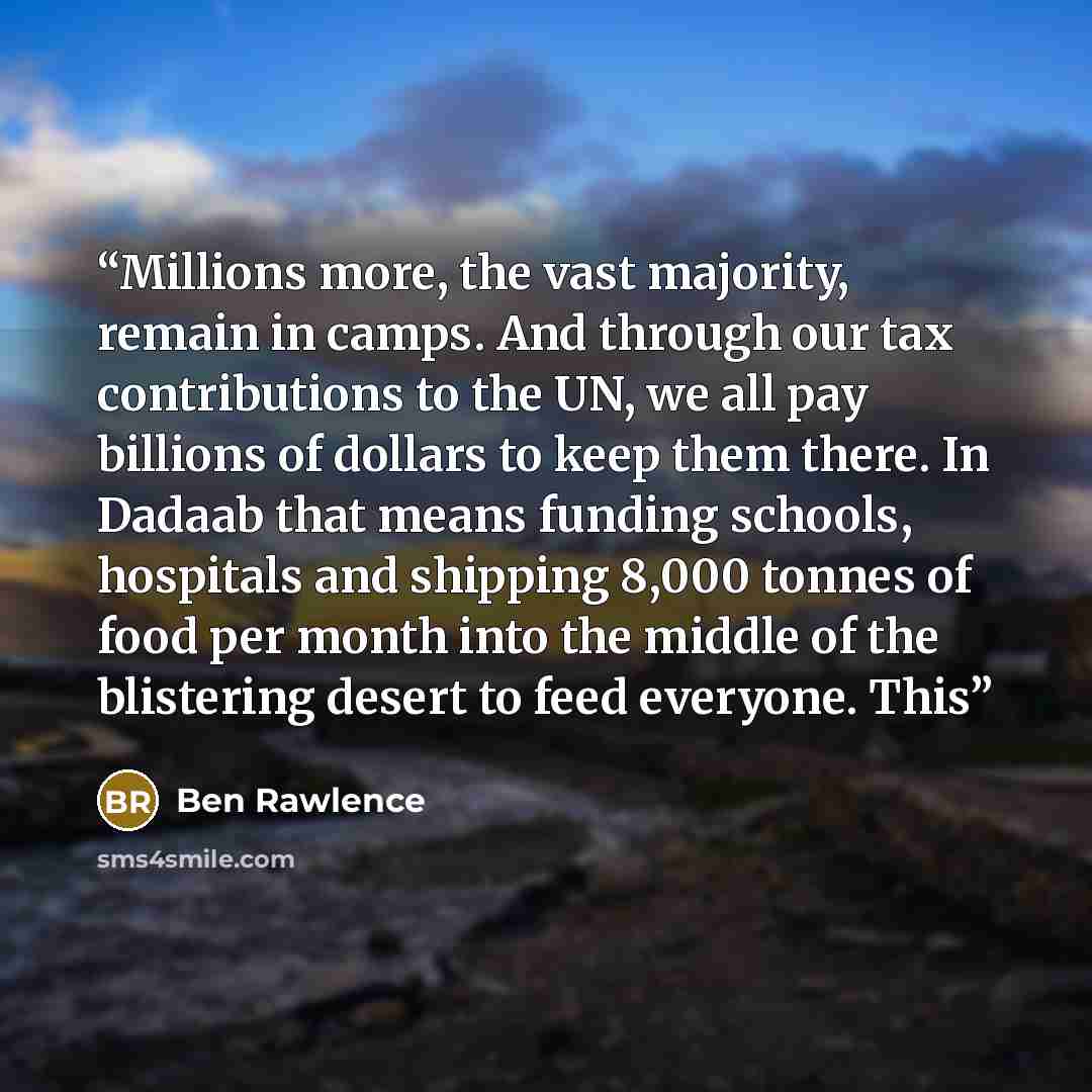 “Millions more, the vast majority, remain in camps. And through our tax contributions to the UN, we all pay billions of dollars to keep them there. In Dadaab that means funding schools, hospitals and shipping 8,000 tonnes of food per month into the middle of the blistering desert to feed everyone…” quote by Ben Rawlence