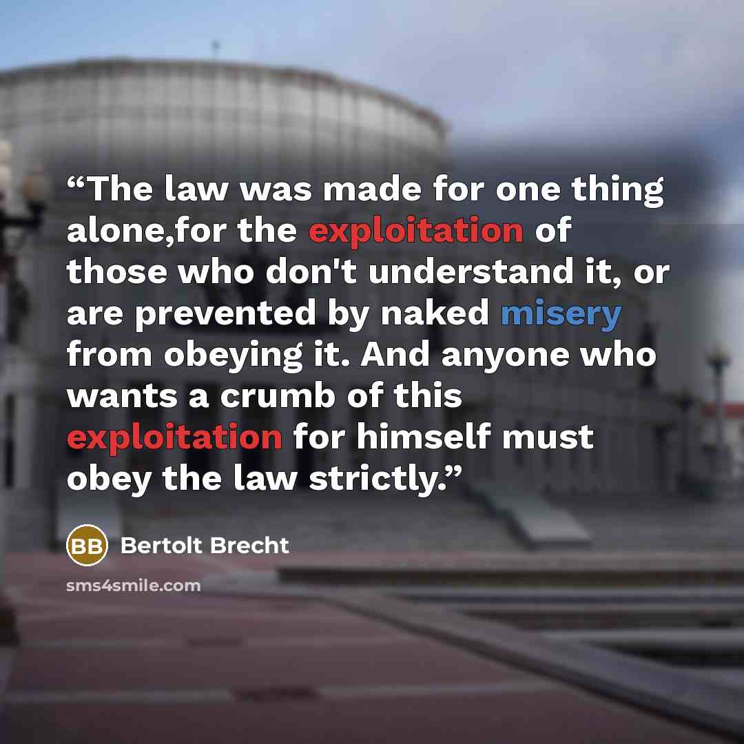“The law was made for one thing alone,for the exploitation of those who don't understand it, or are prevented by naked misery from obeying it. And anyone who wants a crumb of this exploitation for himself must obey the law strictly.” quote by Bertolt Brecht