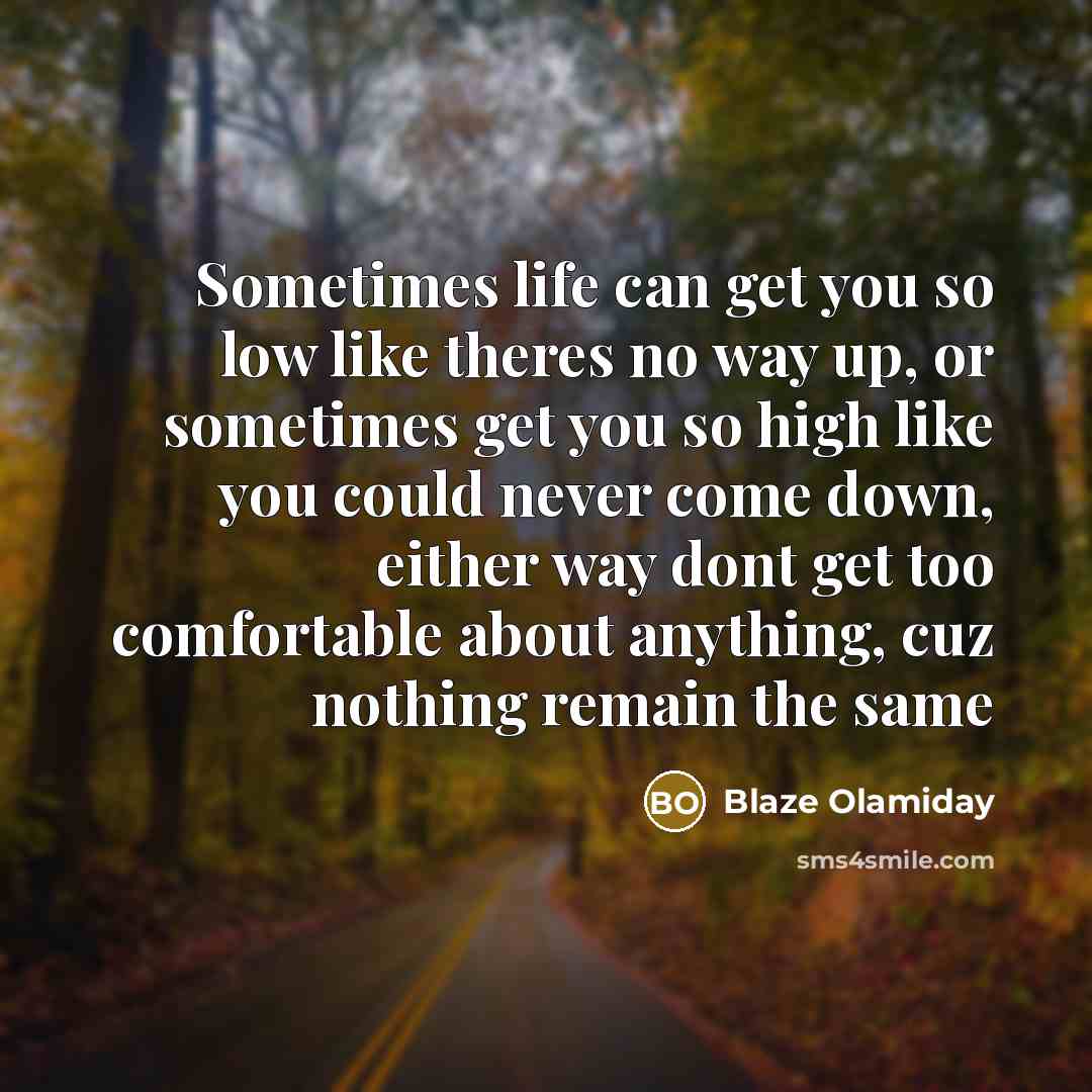 “Sometimes life can get you so low like theres no way up, or sometimes get you so high like you could never come down, either way dont get too comfortable about anything, cuz nothing remain the same” quote by Blaze Olamiday