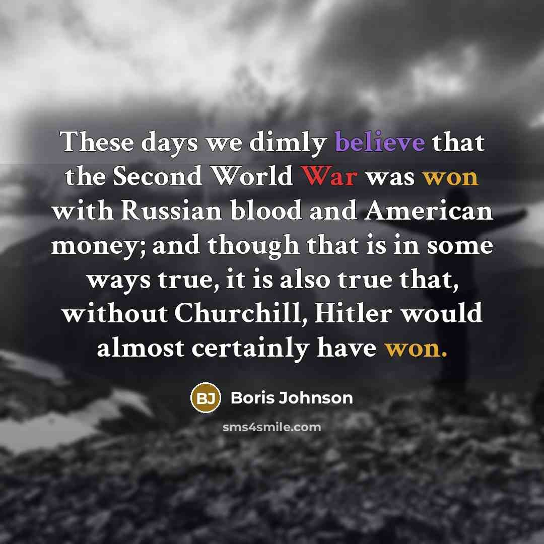 “These days we dimly believe that the Second World War was won with Russian blood and American money; and though that is in some ways true, it is also true that, without Churchill, Hitler would almost certainly have won.” quote by Boris Johnson