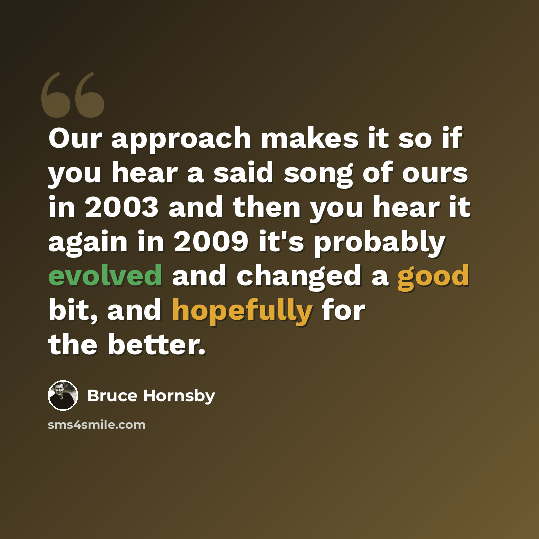 “Our approach makes it so if you hear a said song of ours in 2003 and then you hear it again in 2009 it's probably evolved and changed a good bit, and hopefully for the better.” quote by Bruce Hornsby