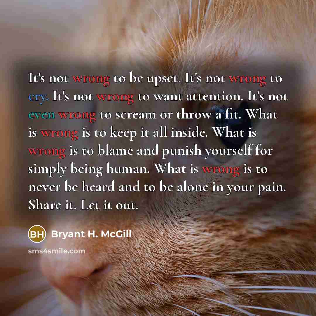 “It's not wrong to be upset. It's not wrong to cry. It's not wrong to want attention. It's not even wrong to scream or throw a fit. What is wrong is to keep it all inside. What is wrong is to blame and punish yourself for simply being human. What is wrong is to never be heard and to be alone in…” quote by Bryant H. McGill