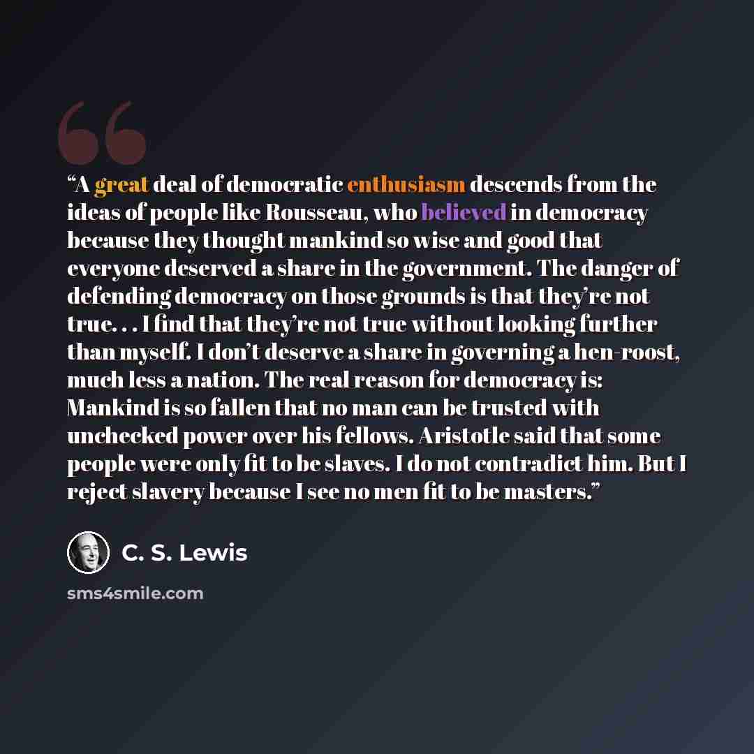 “A great deal of democratic enthusiasm descends from the ideas of people like Rousseau, who believed in democracy because they thought mankind so wise and good that everyone deserved a share in the government. The danger of defending democracy on those grounds is that they’re not true. . . I find…” quote by C. S. Lewis