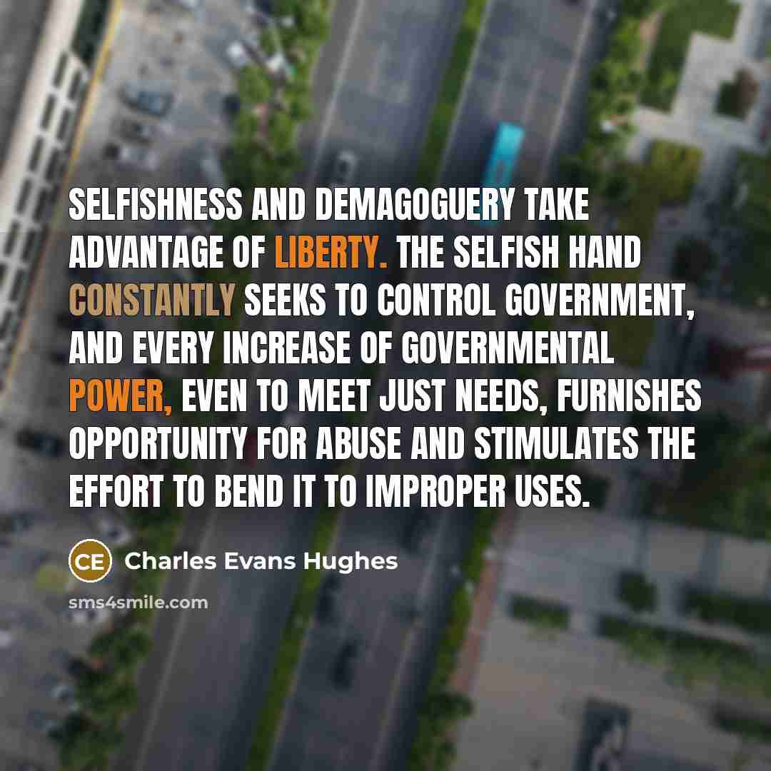 “Selfishness and demagoguery take advantage of liberty. The selfish hand constantly seeks to control government, and every increase of governmental power, even to meet just needs, furnishes opportunity for abuse and stimulates the effort to bend it to improper uses.” quote by Charles Evans Hughes