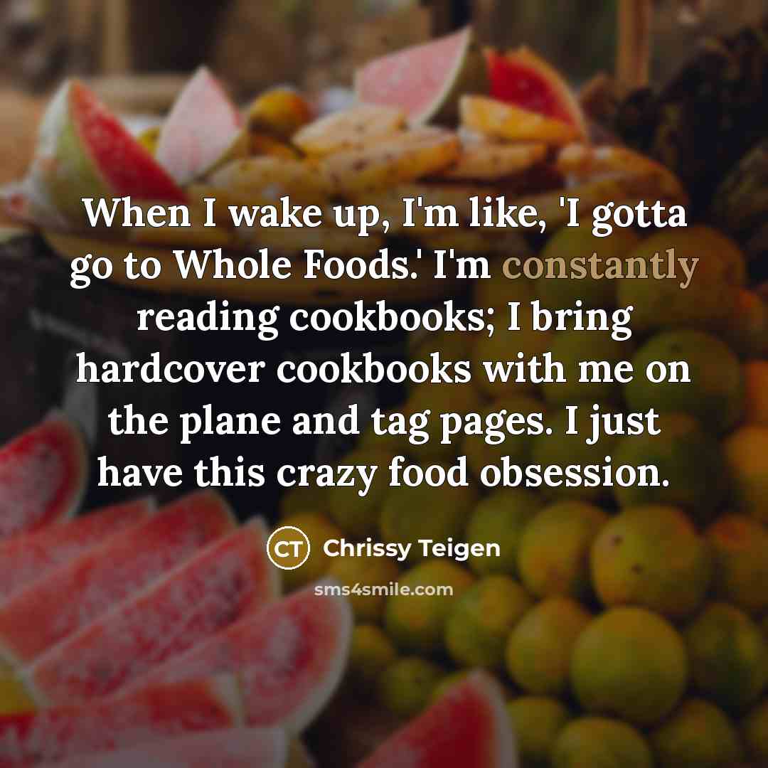 “When I wake up, I'm like, 'I gotta go to Whole Foods.' I'm constantly reading cookbooks; I bring hardcover cookbooks with me on the plane and tag pages. I just have this crazy food obsession.” quote by Chrissy Teigen