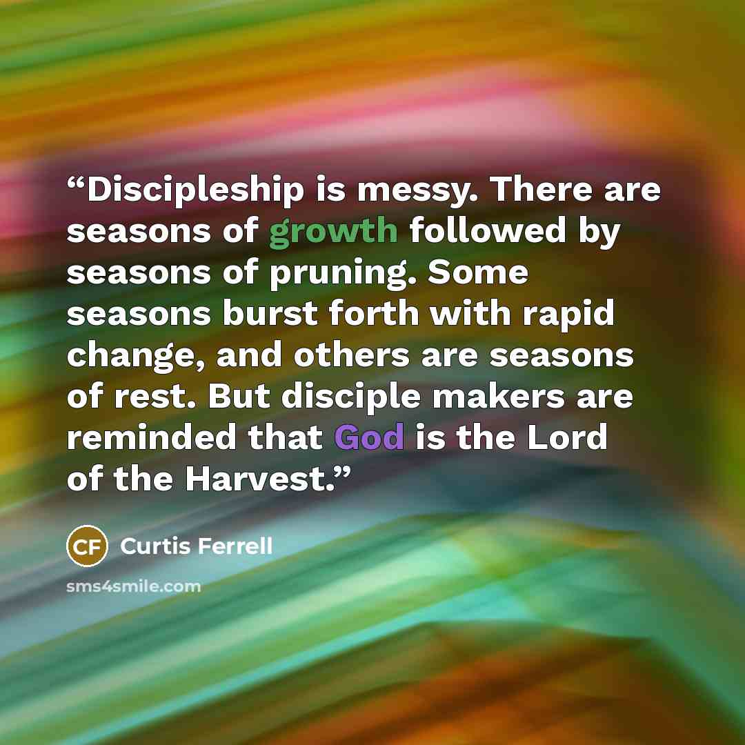 “Discipleship is messy. There are seasons of growth followed by seasons of pruning. Some seasons burst forth with rapid change, and others are seasons of rest. But disciple makers are reminded that God is the Lord of the Harvest.” quote by Curtis Ferrell