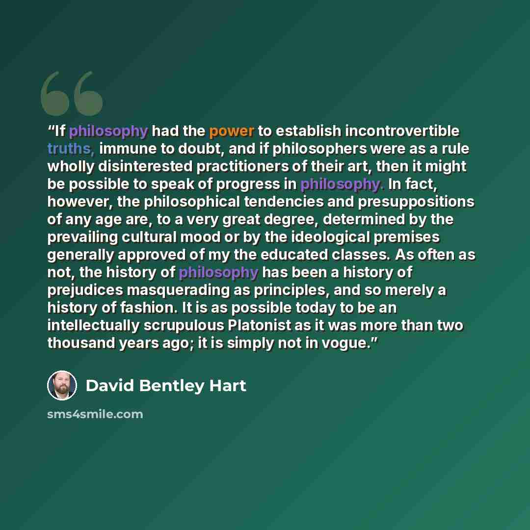 “If philosophy had the power to establish incontrovertible truths, immune to doubt, and if philosophers were as a rule wholly disinterested practitioners of their art, then it might be possible to speak of progress in philosophy. In fact, however, the philosophical tendencies and presuppositions of…” quote by David Bentley Hart