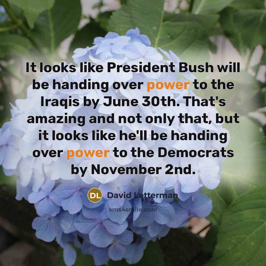 “It looks like President Bush will be handing over power to the Iraqis by June 30th. That's amazing and not only that, but it looks like he'll be handing over power to the Democrats by November 2nd.” quote by David Letterman
