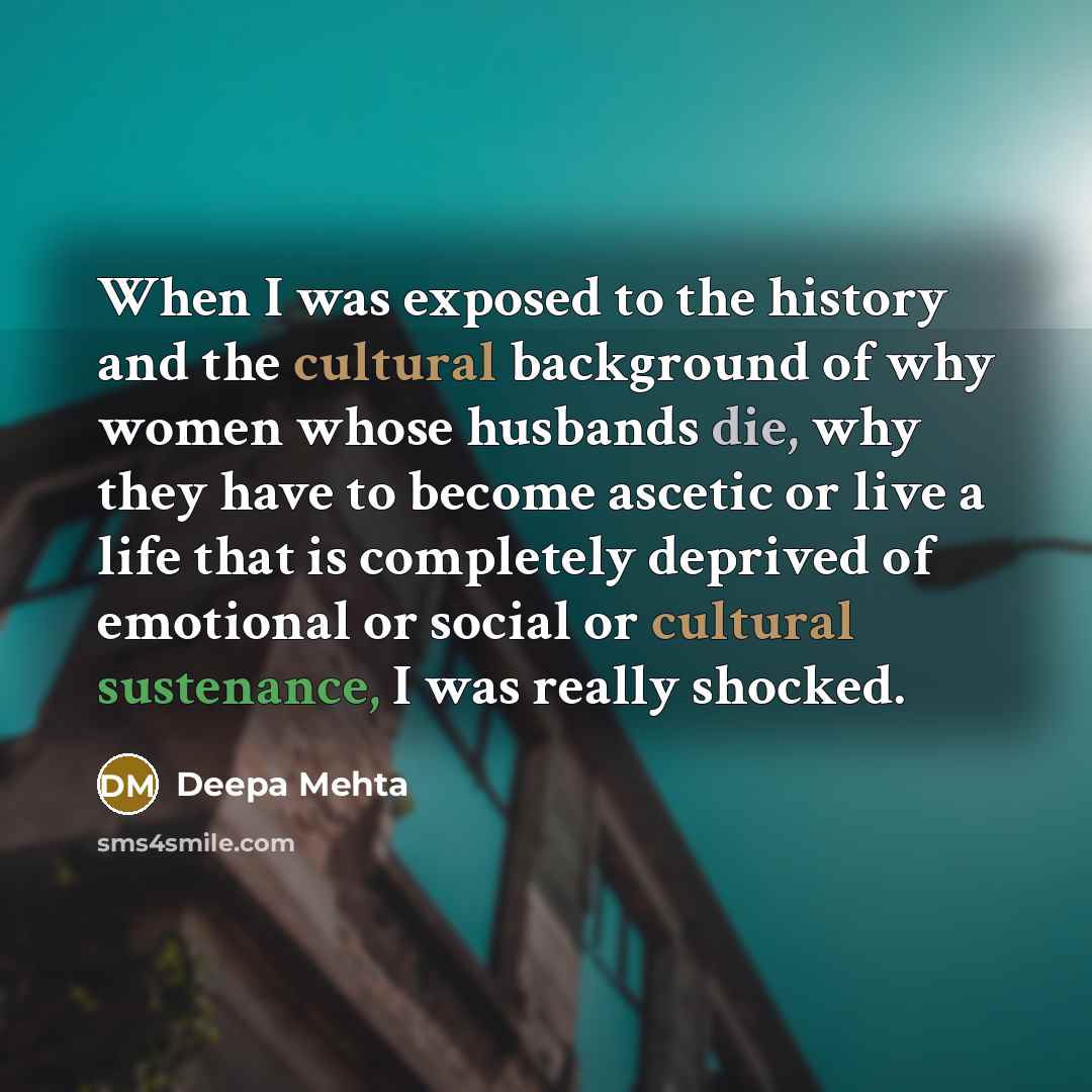 “When I was exposed to the history and the cultural background of why women whose husbands die, why they have to become ascetic or live a life that is completely deprived of emotional or social or cultural sustenance, I was really shocked.” quote by Deepa Mehta