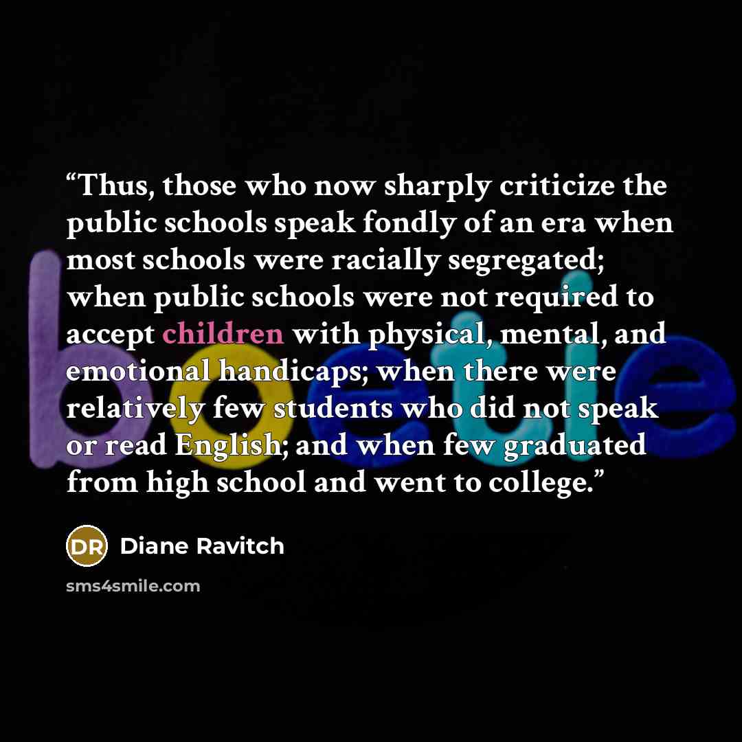 “Thus, those who now sharply criticize the public schools speak fondly of an era when most schools were racially segregated; when public schools were not required to accept children with physical, mental, and emotional handicaps; when there were relatively few students who did not speak or read…” quote by Diane Ravitch