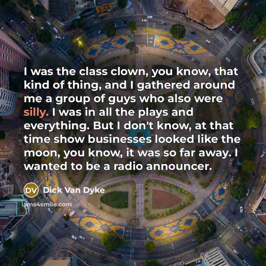 “I was the class clown, you know, that kind of thing, and I gathered around me a group of guys who also were silly. I was in all the plays and everything. But I don't know, at that time show businesses looked like the moon, you know, it was so far away. I wanted to be a radio announcer.” quote by Dick Van Dyke