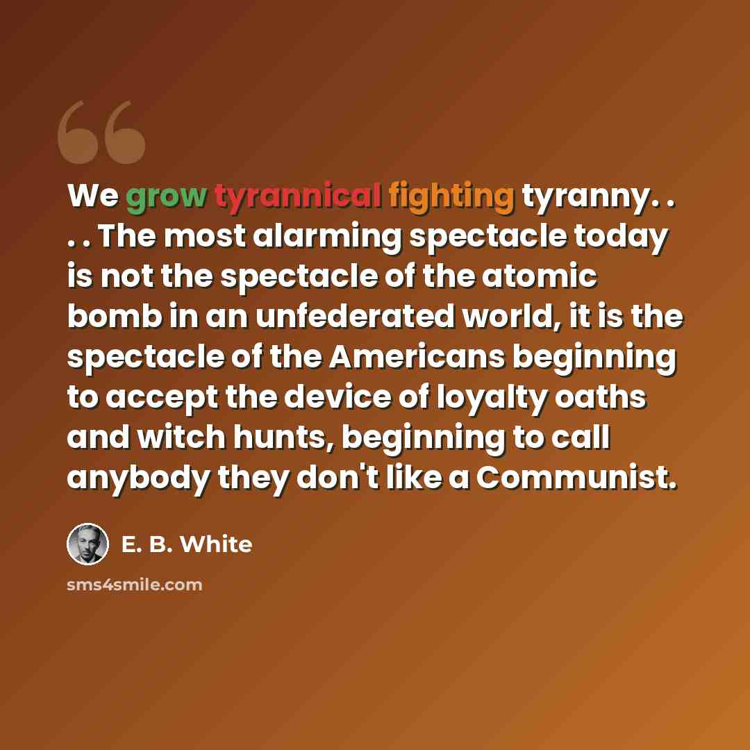 “We grow tyrannical fighting tyranny. . . . The most alarming spectacle today is not the spectacle of the atomic bomb in an unfederated world, it is the spectacle of the Americans beginning to accept the device of loyalty oaths and witch hunts, beginning to call anybody they don't like a Communist.” quote by E. B. White