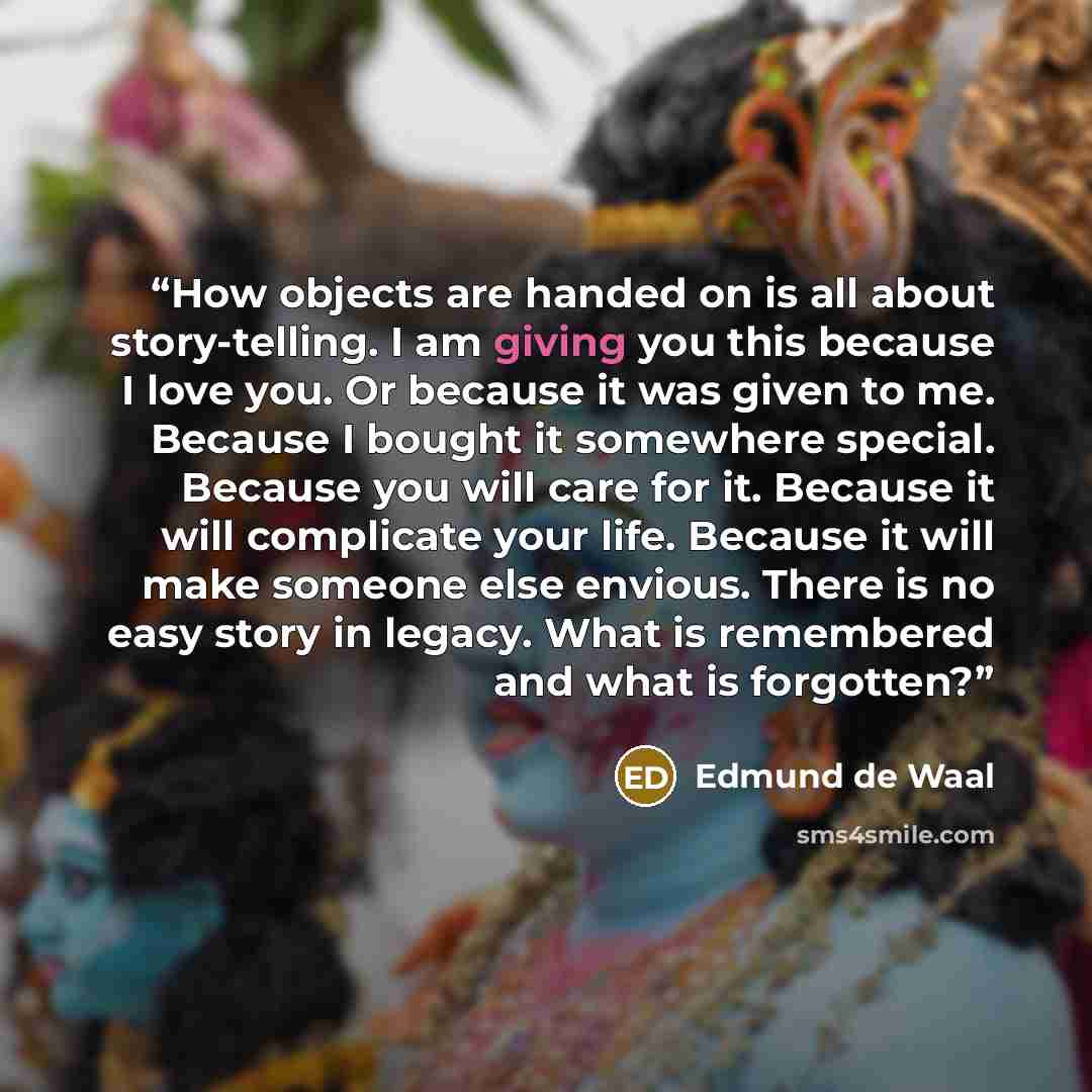 “How objects are handed on is all about story-telling. I am giving you this because I love you. Or because it was given to me. Because I bought it somewhere special. Because you will care for it. Because it will complicate your life. Because it will make someone else envious. There is no easy story…” quote by Edmund de Waal