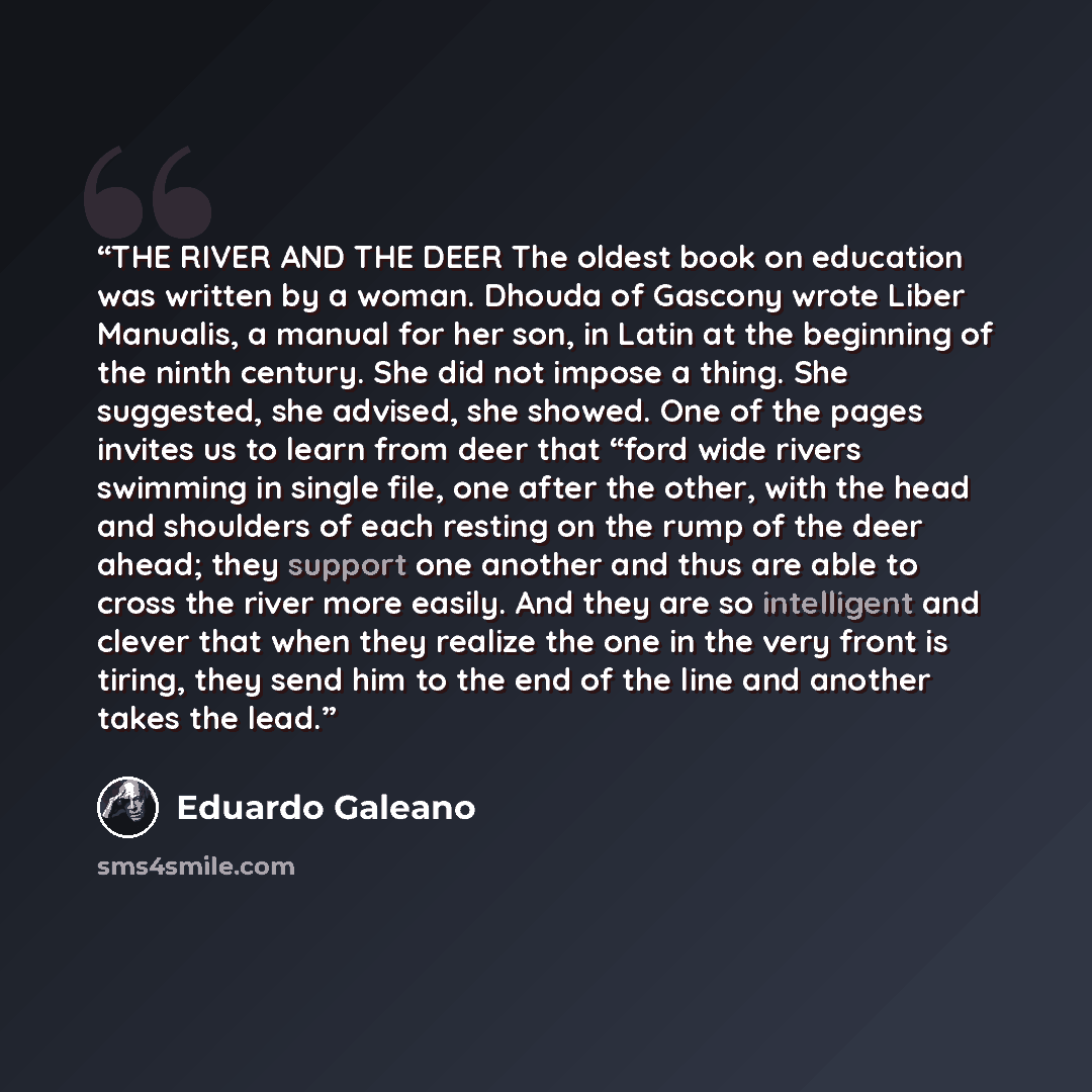 “THE RIVER AND THE DEER The oldest book on education was written by a woman. Dhouda of Gascony wrote Liber Manualis, a manual for her son, in Latin at the beginning of the ninth century. She did not impose a thing. She suggested, she advised, she showed. One of the pages invites us to learn from…” quote by Eduardo Galeano