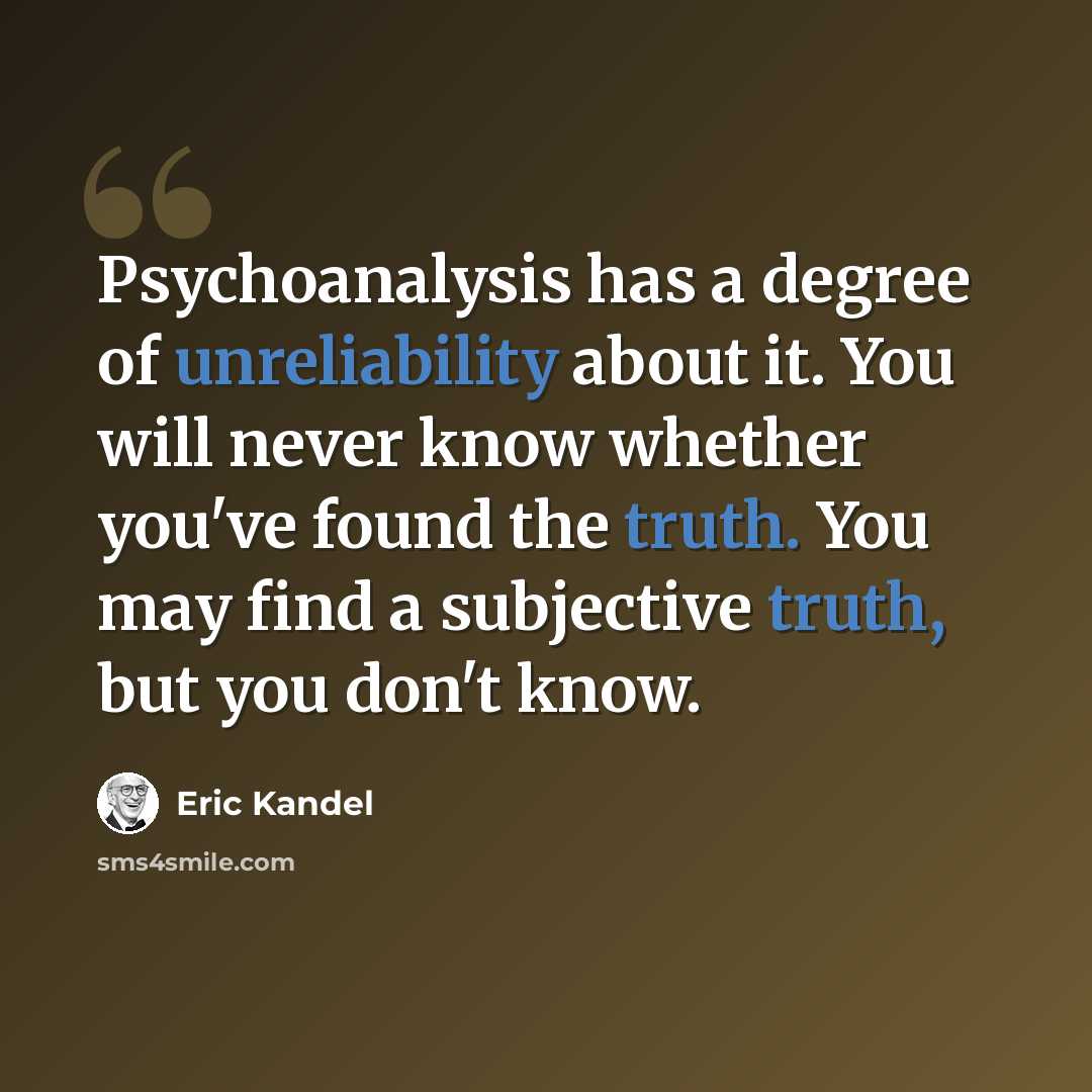 “Psychoanalysis has a degree of unreliability about it. You will never know whether you've found the truth. You may find a subjective truth, but you don't know.” quote by Eric Kandel