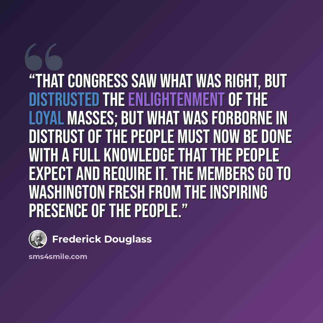 “That Congress saw what was right, but distrusted the enlightenment of the loyal masses; but what was forborne in distrust of the people must now be done with a full knowledge that the people expect and require it. The members go to Washington fresh from the inspiring presence of the people.” quote by Frederick Douglass