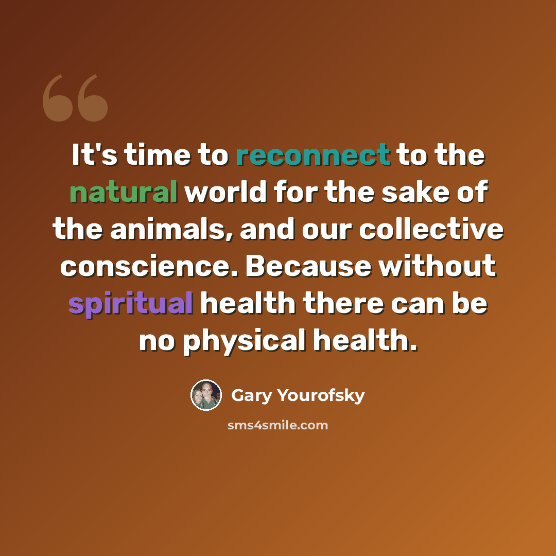 “It's time to reconnect to the natural world for the sake of the animals, and our collective conscience. Because without spiritual health there can be no physical health.” quote by Gary Yourofsky