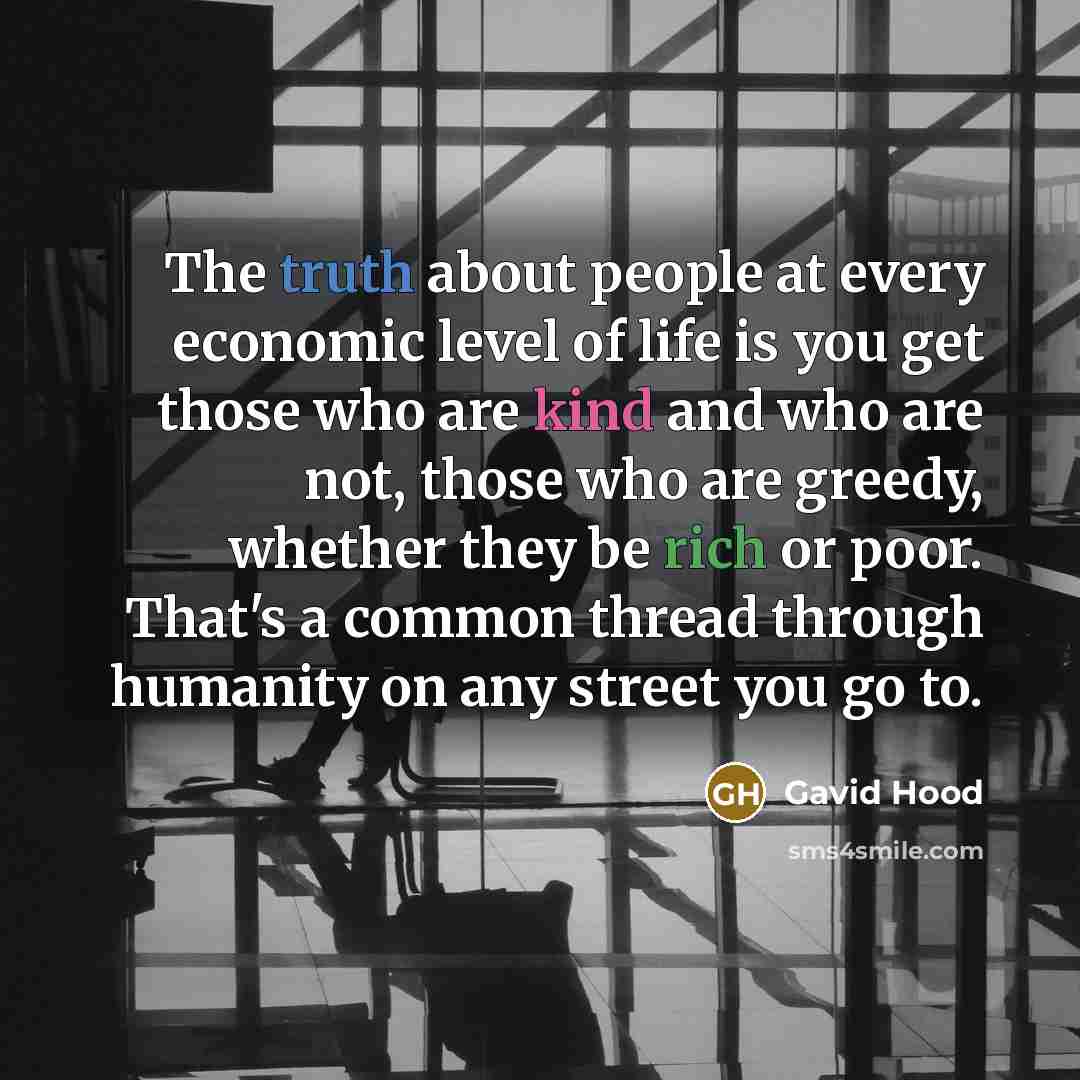 “The truth about people at every economic level of life is you get those who are kind and who are not, those who are greedy, whether they be rich or poor. That's a common thread through humanity on any street you go to.” quote by Gavid Hood