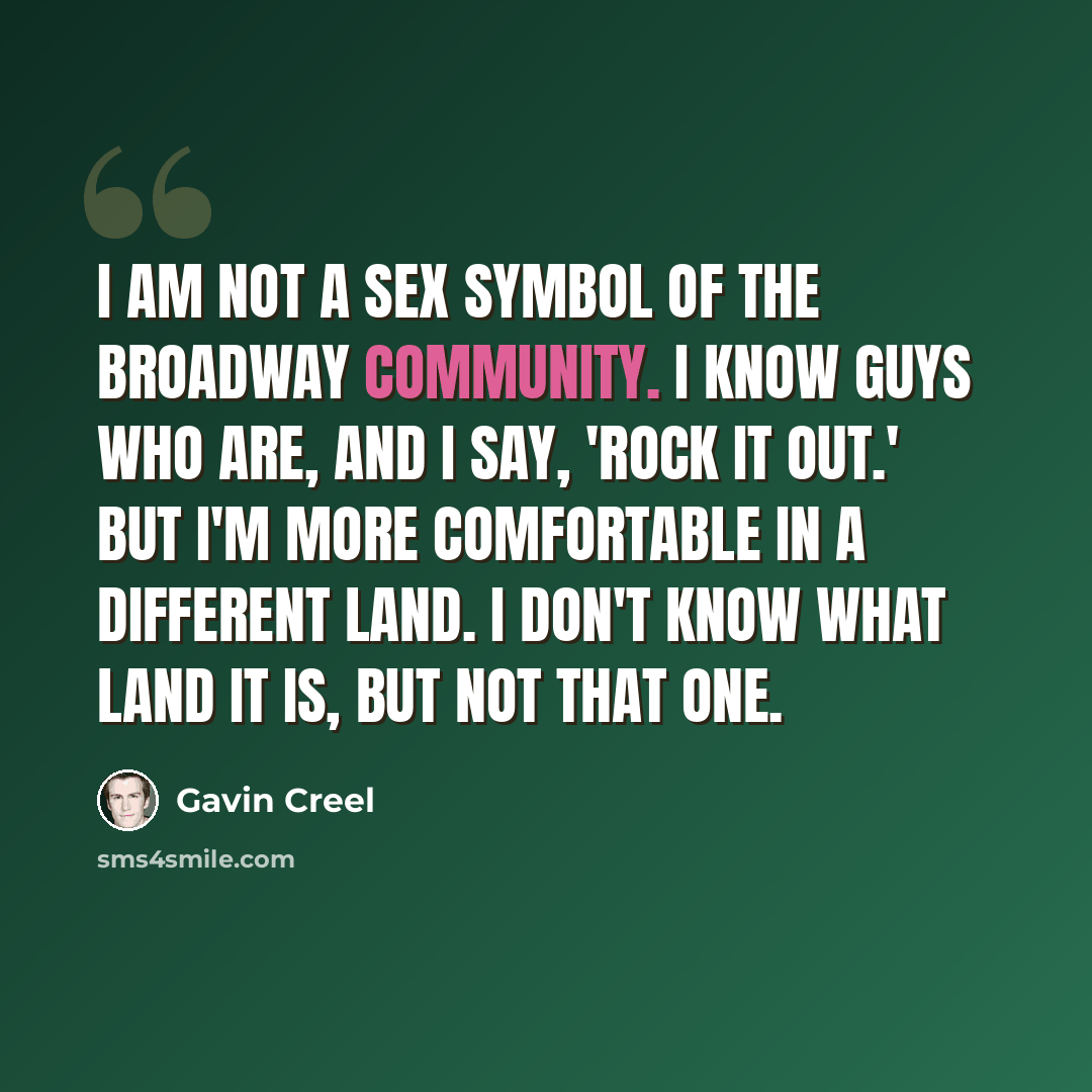 “I am not a sex symbol of the Broadway community. I know guys who are, and I say, 'Rock it out.' But I'm more comfortable in a different land. I don't know what land it is, but not that one.” quote by Gavin Creel