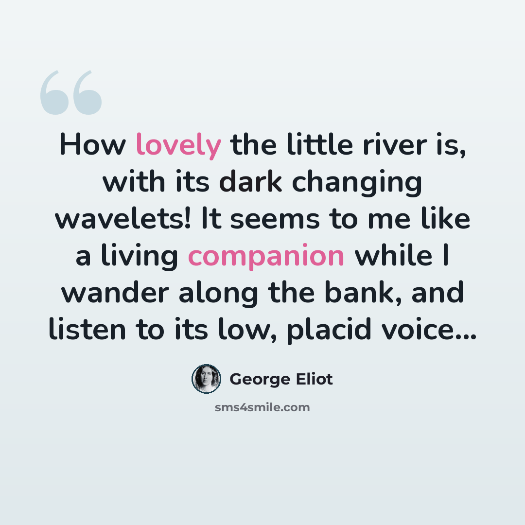 “How lovely the little river is, with its dark changing wavelets! It seems to me like a living companion while I wander along the bank, and listen to its low, placid voice...” quote by George Eliot