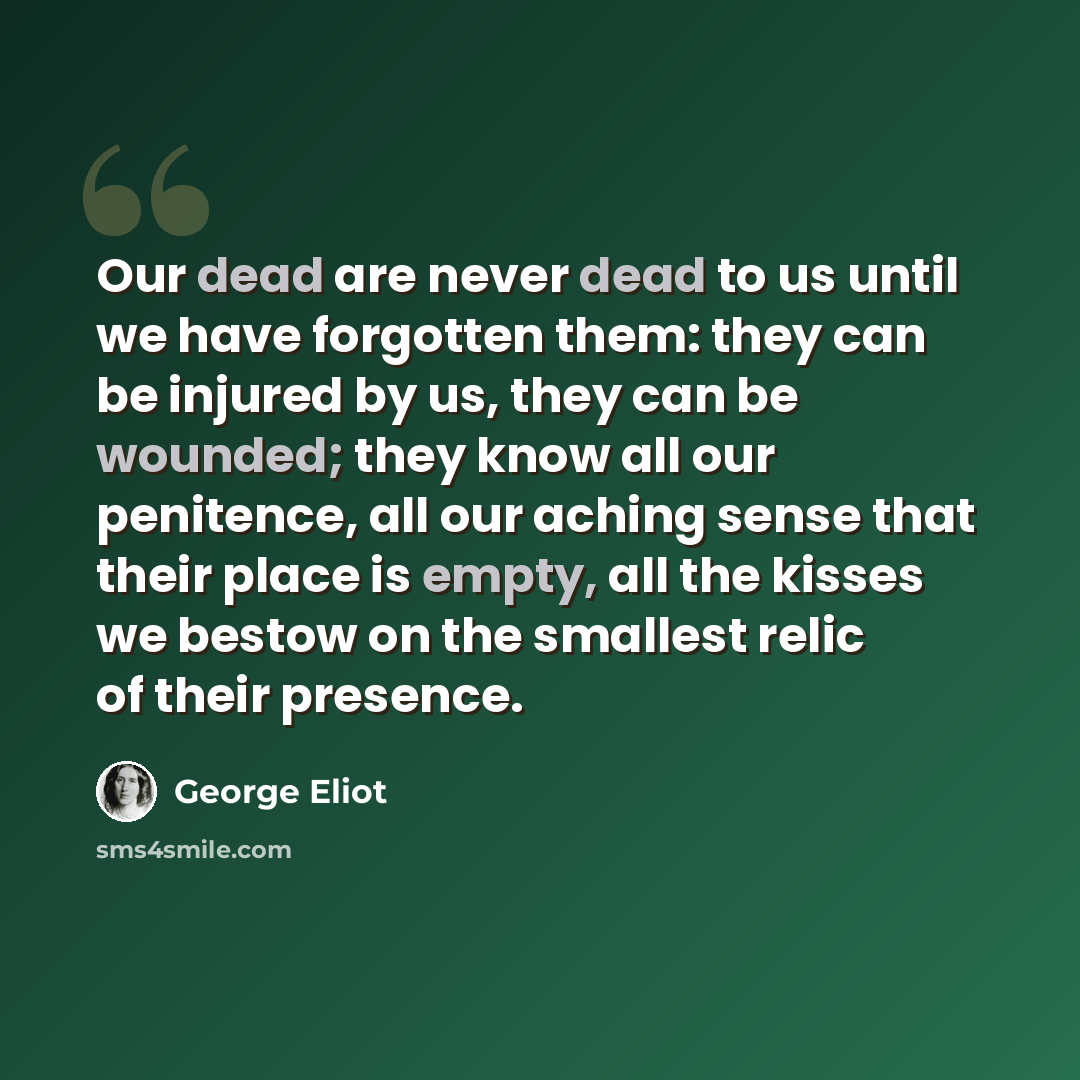 “Our dead are never dead to us until we have forgotten them: they can be injured by us, they can be wounded; they know all our penitence, all our aching sense that their place is empty, all the kisses we bestow on the smallest relic of their presence.” quote by George Eliot