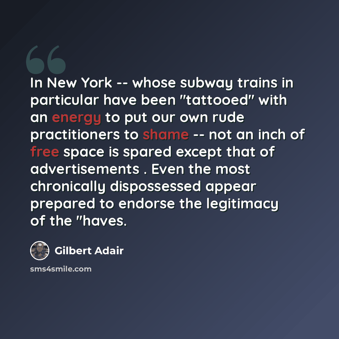 “In New York -- whose subway trains in particular have been ''tattooed'' with an energy to put our own rude practitioners to shame -- not an inch of free space is spared except that of advertisements . Even the most chronically dispossessed appear prepared to endorse the legitimacy of the ''haves.” quote by Gilbert Adair