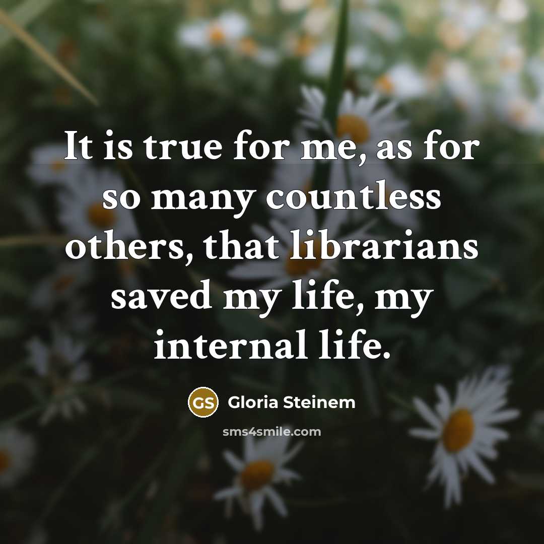 “It is true for me, as for so many countless others, that librarians saved my life, my internal life.” quote by Gloria Steinem