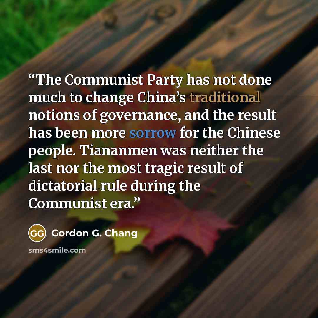 “The Communist Party has not done much to change China’s traditional notions of governance, and the result has been more sorrow for the Chinese people. Tiananmen was neither the last nor the most tragic result of dictatorial rule during the Communist era.” quote by Gordon G. Chang