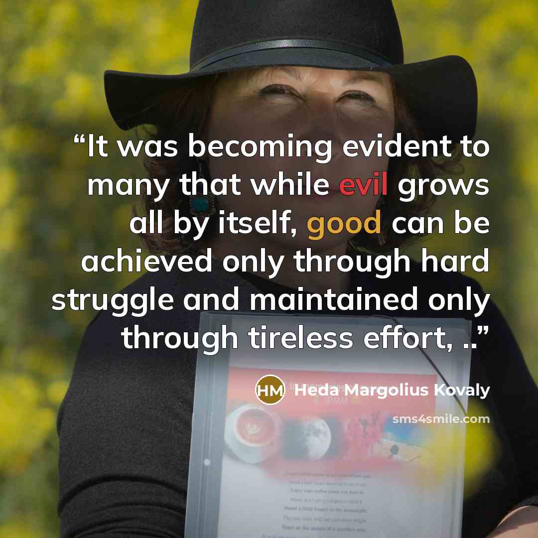 “It was becoming evident to many that while evil grows all by itself, good can be achieved only through hard struggle and maintained only through tireless effort, ..” quote by Heda Margolius Kovaly